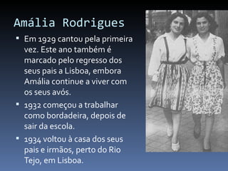 Amália Rodrigues
 Em 1929 cantou pela primeira
  vez. Este ano também é
  marcado pelo regresso dos
  seus pais a Lisboa, embora
  Amália continue a viver com
  os seus avós.
 1932 começou a trabalhar
  como bordadeira, depois de
  sair da escola.
 1934 voltou à casa dos seus
  pais e irmãos, perto do Rio
  Tejo, em Lisboa.
 
