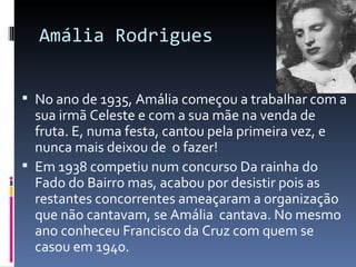 Amália Rodrigues


 No ano de 1935, Amália começou a trabalhar com a
  sua irmã Celeste e com a sua mãe na venda de
  fruta. E, numa festa, cantou pela primeira vez, e
  nunca mais deixou de o fazer!
 Em 1938 competiu num concurso Da rainha do
  Fado do Bairro mas, acabou por desistir pois as
  restantes concorrentes ameaçaram a organização
  que não cantavam, se Amália cantava. No mesmo
  ano conheceu Francisco da Cruz com quem se
  casou em 1940.
 