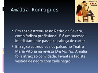 Amália Rodrigues


 Em 1939 estreou-se no Retiro da Severa,
  como fadista profissional. E é um sucesso.
  Imediatamente passou a cabeça de cartaz.
 Em 1940 estreou-se nos palcos no Teatro
  Maria Vitória na revista Ora Vai Tu!. Amália
  foi a atracção convidada. Inventa a fadista
  vestida de negro com xaile negro.
 
