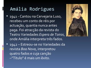 Amália Rodrigues
 1941 - Cantou na Cervejaria Luso,
  recebeu um conto de réis por
  actuação, quantia nunca antes
  paga. Foi atracção da revista do
  Teatro Variedades Espera de Toiros,
  onde Amália interpreta três fados.
 1942 – Estreou-se no Variedades da
  revista Boa Nova, interpretou
  quatro fados e cuja canção
  –”Título” é mais um êxito.
 