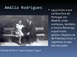 Amália Rodrigues                       1943 inicou a sua
                                           carreira fora de
                                           Portugal, em
                                           Madrid, onde
                                           conheceu, também,
                                           a música flamenga,
                                           a qual muito
                                           gostou. Separou-se
                                           de Francisco Cruz e
                                           regressou a casa
                                           dos seus pais.
Estreia do filme “Capas negras” (1947)
 