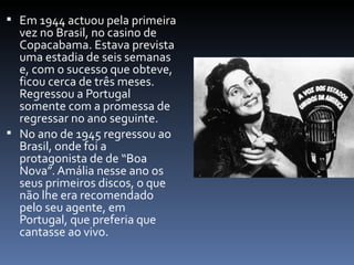  Em 1944 actuou pela primeira
  vez no Brasil, no casino de
  Copacabama. Estava prevista
  uma estadia de seis semanas
  e, com o sucesso que obteve,
  ficou cerca de três meses.
  Regressou a Portugal
  somente com a promessa de
  regressar no ano seguinte.
 No ano de 1945 regressou ao
  Brasil, onde foi a
  protagonista de de “Boa
  Nova”. Amália nesse ano os
  seus primeiros discos, o que
  não lhe era recomendado
  pelo seu agente, em
  Portugal, que preferia que
  cantasse ao vivo.
 