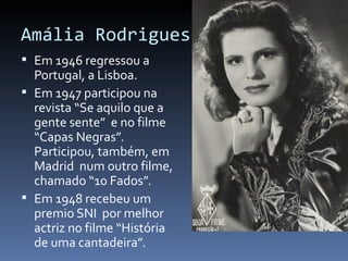Amália Rodrigues
 Em 1946 regressou a
  Portugal, a Lisboa.
 Em 1947 participou na
  revista “Se aquilo que a
  gente sente” e no filme
  “Capas Negras”.
  Participou, também, em
  Madrid num outro filme,
  chamado “10 Fados”.
 Em 1948 recebeu um
  premio SNI por melhor
  actriz no filme “História
  de uma cantadeira”.
 