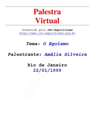 IRC-Espiritismo
Palestra
Virtual
Promovida pelo IRC-Espiritismo
http://www.irc-espiritismo.org.br
Tema: O Egoísmo
Palestrante: Amália Silveira
Rio de Janeiro
22/01/1999
 