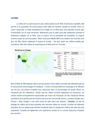La Vidéo
La vidéo est un outil de plus en plus utilisé partout sur le Web. Encore peu exploitée, elle
permet à la population de communiquer entre elles de manière visuelle et animée. Dans un
avenir rapproché, la vidéo remplacera les images sur le Web pour ainsi apporter encore plus
d’information sur le sujet recherché. Maintenant que la vidéo peut être facilement produite et
facilement intégrée sur le Web, tous et chacun ont la possibilité de considérer ce support
comme moyen de communication. Selon Comscore Media Metrix les visiteurs de YouTube sont
plus de 300 millions dispersés à travers le monde… De plus, selon les chiffres publiés par
ComScore, 38% des vidéos en streaming sur le Web sont sur YouTube.
Nick O’Neill de AllFacebook estime que les photos et les vidéos vont être des éléments-clés de
la concurrence entre Google et Facebook. « Entre la fonctionnalité de marquage et la diffusion
par les flux, les photos comptent pour beaucoup dans le pourcentage de temps alloué sur
Facebook par les utilisateurs. Tandis que les vidéos montent également en puissance, les
photos restent principalement responsables de l’essor de Facebook. En fait, Facebook Photos
possède la plus grande part de marché que tous ses concurrents réunis, y compris Google avec
Picasa ». Mais Google a une autre arme de taille dans son arsenal : Youtube. Le site de
partage de vidéos est le plus populaire des services vidéos au monde. Youtube est tellement
populaire qu’il se classe juste derrière Facebook dans le classement d’Alexa des sites les plus
populaires. Youtube est également une expérience sociale et il a encore beaucoup d’espace
pour grandir…
 