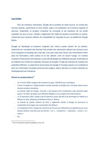 Les Limites
Pour de nombreux internautes, Google est le symbole de l'open-source, du monde des
services gratuits, performants et sans limites, grâce à la publication de nombreux logiciels et
services. Cependant, la situation croissante de monopole et les questions de vie privée
inquiètent de plus en plus. Google a également fait l'objet de plusieurs poursuites en justice,
notamment pour plusieurs affaires de compatibilité de copyright et pour sa plateforme Google
Books.
Google se développe et plusieurs craignent que celui-ci puisse abuser de sa position,
notamment en recueillant des données très privées des internautes utilisant ses services (suivi
de la navigation et stockage des mots-clés, scan des mails dans Gmail, des informations livrées
dans les formulaires, entre autres) et en les utilisant, voire en louant l'usage. Un nombre
croissant d'instruments informatiques a ainsi été développé par différents groupes d'activistes et
de militants pour limiter les capacités intrusives de Google. Il s'agit par exemple de masquer les
publicités AdWords. La plate-forme économique de Google et Youtube repose sur la publicité et
donc sur l’information recueillie provenant des usagers, celle-ci est donc un moteur important au
développement de l’entreprise.
Peines et condamnations10
- Le 21 février 2008, Google a été condamné à payer 150 000 € pour contrefaçon.
- L'Union européenne a infligé plusieurs lourdes amendes à Google pour monopole abusif envers
d'autres sociétés minoritaires.
- La branche vidéo de Google, YouTube, a été plusieurs fois condamnée à des amendes allant
jusqu'à 1,6 million de dollars pour diffusions illégales ou non respect des droits d'auteurs.
- Le 18 décembre 2009, Google a été condamné à payer 300 000 € de dommages et intérêts aux
éditions du Seuil, Delachaux et Niestlé et Harry N. Abrams
- Le tribunal de grande instance de Paris a également interdit à Google de poursuivre la
numérisation d'ouvrages sans l'autorisation des éditeurs.
- Le 8 septembre 2010, Google est condamné en France pour diffamation par algorithme pour avoir
associé certains mots-clés avec les termes « viol », « condamné », «sataniste», « prison » et «
violeur ».
- Etc…
10
http://fr.wikipedia.org/wiki/Google#cite_note-128
 