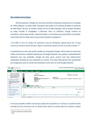 Son système économique
Économiquement, Google est l'une des premières entreprises américaines et mondiales
en chiffre d'affaires. Au début 2008, l'entreprise était cotée à 210 milliards de dollars à la Bourse
de Wall Street. De plus, la société compte environ 20 000 employés, dont la plupart travaillent
au siège mondial: le Googleplex, à Mountain View, en Californie. Google continue sa
croissance, année après année, notamment grâce à une politique de concentration horizontale,
visant aussi bien la simple start-up que de plus grandes compagnies.11
« En 2006, le nom du moteur de recherche, puis de l'entreprise, figurait parmi les 10 plus
connus au monde et serait devenue, depuis, la première marque connue au niveau mondial. »12
La publicité est au cœur des profits récoltés par l’entreprise Google. Partout dans le monde des
milliers d’annonceurs achètent directement via Google Adwords, des espaces contextuellement
pertinents pour leur publicités. Google est donc perçu comme l’une des plates-formes
publicitaires actuelles les plus puissantes au monde. Tous sites Web peuvent être représentés
par Google pour ainsi en vendre les Impressions et les clics via l’outil Google Adwords :
Il est aussi possible d’utiliser cet outil pour placer de la publicité sur YouTube. Ce portail est très
convoité par les annonceurs de ce monde étant donné le nombre élevé de visiteurs uniques
11
http://fr.wikipedia.org/wiki/Google
12
Ibid
 