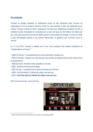 En conclusion
Youtube et Google exposent un partenariat unique et très recherché dans l’univers du
cyberespace et ils ne cessent d’évoluer. Étant l’un des premiers à offrir une application pour
mobile, Youtube a lancé en 2007, l’application YouTube pour téléphones portables. Ce fût un
véritable succès. Accessible à m.youtube.com, ce site sert plus de 100 millions de vidéos par
jour, soit autant que tout YouTube en 2006, quand il a été racheté par Google. L’univers du Web
et des technologies grandit à une vitesse hallucinante, et gageons que YouTube suivra le
rythme!
Le 17 mai 2010, Youtube a célébré ses 5 ans. Voici quelques faits relatant l’existence de
Youtube depuis ce temps:14
- 2005 (14 février) : L’enregistrement du nom de domaine Youtube.com
- 2005 (15 février) : Création de YouTube par trois anciens de PayPal (Chad Hurley, Steve Chen
et Jawed Karim)
- 2005 (23 avril) : Première vidéo uploadée sur le site.
- 2006 : Achat de YouTube par Google.
- 2007 (19 juin) : Lancement de la version française de YouTube.
- 2009 : YouTube atteint 1 milliard de vidéos vues par jour.
- 2010 : YouTube atteint 2 milliard de vidéos vues par jour
Bref, 5 ans de succès.. et ça continue
14
http://www.externaute.net/youtube-5-ans-histoire-et-statistique/2598
 