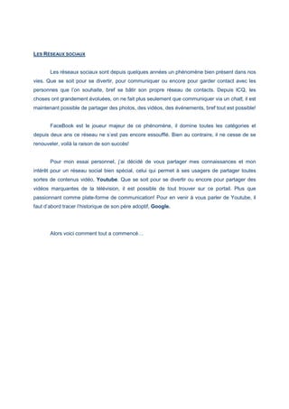 LES RÉSEAUX SOCIAUX
Les réseaux sociaux sont depuis quelques années un phénomène bien présent dans nos
vies. Que se soit pour se divertir, pour communiquer ou encore pour garder contact avec les
personnes que l’on souhaite, bref se bâtir son propre réseau de contacts. Depuis ICQ, les
choses ont grandement évoluées, on ne fait plus seulement que communiquer via un chatt, il est
maintenant possible de partager des photos, des vidéos, des événements, bref tout est possible!
FaceBook est le joueur majeur de ce phénomène, il domine toutes les catégories et
depuis deux ans ce réseau ne s’est pas encore essoufflé. Bien au contraire, il ne cesse de se
renouveler, voilà la raison de son succès!
Pour mon essai personnel, j’ai décidé de vous partager mes connaissances et mon
intérêt pour un réseau social bien spécial, celui qui permet à ses usagers de partager toutes
sortes de contenus vidéo, Youtube. Que se soit pour se divertir ou encore pour partager des
vidéos marquantes de la télévision, il est possible de tout trouver sur ce portail. Plus que
passionnant comme plate-forme de communication! Pour en venir à vous parler de Youtube, il
faut d’abord tracer l’historique de son père adoptif, Google.
Alors voici comment tout a commencé…
 