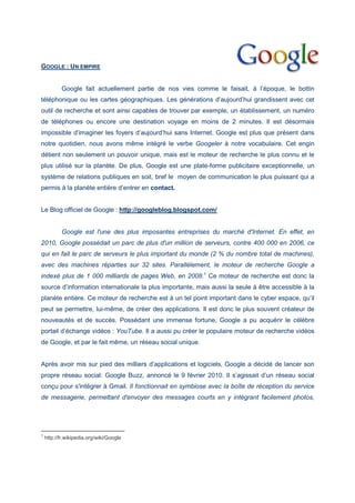 GOOGLE : UN EMPIRE
Google fait actuellement partie de nos vies comme le faisait, à l’époque, le bottin
téléphonique ou les cartes géographiques. Les générations d’aujourd’hui grandissent avec cet
outil de recherche et sont ainsi capables de trouver par exemple, un établissement, un numéro
de téléphones ou encore une destination voyage en moins de 2 minutes. Il est désormais
impossible d’imaginer les foyers d’aujourd’hui sans Internet. Google est plus que présent dans
notre quotidien, nous avons même intégré le verbe Googeler à notre vocabulaire. Cet engin
détient non seulement un pouvoir unique, mais est le moteur de recherche le plus connu et le
plus utilisé sur la planète. De plus, Google est une plate-forme publicitaire exceptionnelle, un
système de relations publiques en soit, bref le moyen de communication le plus puissant qui a
permis à la planète entière d’entrer en contact.
Le Blog officiel de Google : http://googleblog.blogspot.com/
Google est l'une des plus imposantes entreprises du marché d'Internet. En effet, en
2010, Google possédait un parc de plus d'un million de serveurs, contre 400 000 en 2006, ce
qui en fait le parc de serveurs le plus important du monde (2 % du nombre total de machines),
avec des machines réparties sur 32 sites. Parallèlement, le moteur de recherche Google a
indexé plus de 1 000 milliards de pages Web, en 2008.1
Ce moteur de recherche est donc la
source d’information internationale la plus importante, mais aussi la seule à être accessible à la
planète entière. Ce moteur de recherche est à un tel point important dans le cyber espace, qu’il
peut se permettre, lui-même, de créer des applications. Il est donc le plus souvent créateur de
nouveautés et de succès. Possédant une immense fortune, Google a pu acquérir le célèbre
portail d’échange vidéos : YouTube. Il a aussi pu créer le populaire moteur de recherche vidéos
de Google, et par le fait même, un réseau social unique.
Après avoir mis sur pied des milliers d’applications et logiciels, Google a décidé de lancer son
propre réseau social: Google Buzz, annoncé le 9 février 2010. Il s’agissait d’un réseau social
conçu pour s'intégrer à Gmail. Il fonctionnait en symbiose avec la boîte de réception du service
de messagerie, permettant d'envoyer des messages courts en y intégrant facilement photos,
1
http://fr.wikipedia.org/wiki/Google
 