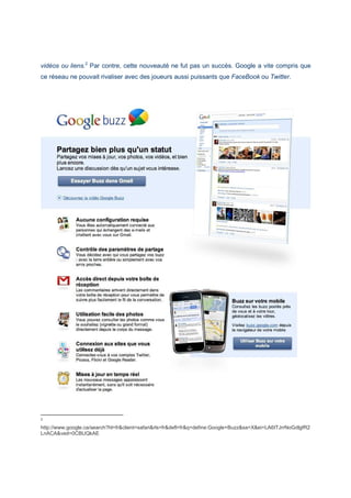 vidéos ou liens.2
Par contre, cette nouveauté ne fut pas un succès. Google a vite compris que
ce réseau ne pouvait rivaliser avec des joueurs aussi puissants que FaceBook ou Twitter.
2
http://www.google.ca/search?hl=fr&client=safari&rls=fr&defl=fr&q=define:Google+Buzz&sa=X&ei=LA6tTJrrNoGdlgfR2
LnACA&ved=0CBUQkAE
 
