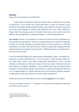 Historique
Depuis 2001, Eric Schmidt en est le PDG (CEO).
Société fondée le 4 septembre 1998 dans la Silicon Valley, en Californie, par Larry Page
et Sergey Brin.3
Le but premier de ce projet était d’offrir le moteur de recherche le plus
fonctionnel. Au tout début, Google bénéficiait presque d’un monopole sur le marché, très peu de
concurrents ayant développé un système aussi performant que le leur. Yahoo, AltaVista et
Google étaient les principaux joueurs de l’industrie, mais chacun avait un plan d’avenir bien
différent, celui de Google étant l’un des plus prometteurs… L’empire Google était créé!
Leur mission: Garantir à ses utilisateurs les solutions de recherche les plus confortables, les
plus complètes et les plus précises. Grâce à sa simplicité d'emploi et à sa rapidité incomparable,
le moteur de recherche développé par Google constitue la solution idéale pour la recherche
d'informations sur le Web. Ayant exploré près de 8 milliards de pages Web, Google garantit des
résultats pertinents aux utilisateurs du monde entier, en différentes langues et, généralement, en
moins d'une demi-seconde.4
Le nom de l'entreprise Google a pour origine le terme mathématique « gogol », qui désigne 10100,
c'est-à-dire un nombre commençant par 1 suivi de cent zéros. Il existe plusieurs versions sur
son origine. Selon certains : Larry Page et Sergey Brin demandèrent en 1997, à d'autres
étudiants en informatique, de l'aide pour nommer le fruit de leur travail. L'idée serait venue de
Sean Anderson, qui suggéra « googolplex », nom qui séduisit Larry Page. Il lui demanda d'aller
enregistrer le nom de domaine "googol". Sean Anderson se serait alors trompé dans l'entrée du
nom, en frappant google.com. D'autres affirment que le nom de domaine n'était pas disponible
car déjà attribué, et que, par conséquent, le nom fut modifié volontairement.5
Certains dictionnaires ont même désormais inclus le verbe to google dans leurs pages!!
Les buts que Google s'est fixés : « [...] organiser un immense volume d'information disponible
sur le Web et dans le monde. »
3
http://fr.wikipedia.org/wiki/Google
4
http://www.google.com/intl/fr/profile.html
5
Ibid
 
