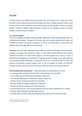 You Tube
YouTube est pour moi l’élément le plus prometteur pour les années à venir. Après avoir donné
la chance à des millions de personnes de partager des vidéos, Google propose le réseau social
le plus animé qui soit! Youtube est de loin le plus gros atout de Google en termes de médias
sociaux. Youtube a d’ailleurs déjà commencé à exiger de ses utilisateurs d’avoir un compte
Google. Certainement pas un hasard…
La "mission Google"
YouTube complètera le secteur vidéo de Google, également en plein développement selon un
communiqué de Google : "L'équipe de YouTube a bâti une puissante plateforme de médias, qui
complète la mission de Google d'organiser le monde de l'information", a commenté Eric
Schmidt, PDG de Google, cité par le communiqué.
YouTube est un site Web d’hébergement de vidéos sur lequel les utilisateurs peuvent envoyer,
visualiser et partager des séquences vidéos. Il a été créé en février 2005 par trois anciens
employés de PayPal. En octobre 2006, Google a annoncé qu’après avoir conclu un accord, il
deviendrait le propriétaire de l’entreprise, en échange d’actions Google d’une valeur totale de
1,65 milliard de dollars américains. La transaction prit fin le 13 novembre 2006. En 2009, 350
millions de personnes visitaient chaque mois ce site de partage de vidéos. En mai 2010,
YouTube annonce avoir franchi le cap des deux milliards de vidéos vues quotidiennement.6
Voici quelques faits intéressants : Statistiques depuis les communiqués YouTube
- La première vidéo, nommée “Me at the Zoo”, a été uploadée le 23 avril 2005
- En juin 2006, plus de 65 000 étaient uploadées, chaque jour
- YouTube accueille plus de 2 milliards de visiteurs chaque jour
- Chaque minute, 24 heures de vidéo sont uploadées
- 70% des utilisateurs utilisent la plateforme américaine
- Plus de la moitié des utilisateurs ont moins de 20 ans
- Il vous faudrait plus de 1 000 ans pour regarder toutes les vidéos actuellement sur Youtube
- 20% des vidéos uploadées sont des clips musicaux
- YouTube utilise le même volume de bande passante utilisé par tout l’Internet en 2000
6
http://fr.wikipedia.org/wiki/Youtube
 