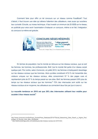 Comment faire pour offrir un tel concours sur un réseau comme FaceBook? Tout
d’abord, il faut trouver une idée qui attirera l’attention des utilisateurs, mais aussi qui suscitera
leur curiosité. Ensuite, au niveau technique, il faut investir un minimum de 25 000$ sur le réseau
en publicité pour ainsi avoir l’autorisation d’instaurer un concours, même si en fait, l’intégration
du concours lui-même est gratuite.
En termes de population, tout le monde se retrouve sur les réseaux sociaux, que ce soit
les femmes, les hommes, les professionnels. Bref, tout le monde fait partie d’un réseau social
quelque part. Par contre, selon Comscore, en juillet 2010, les femmes s’impliquaient davantage
sur les réseaux sociaux que les hommes. Alors qu’elles constituent 47,9 % de l’ensemble des
visiteurs uniques sur les réseaux sociaux, elles consomment 57 % des pages vues et
représentent près de 57 % du temps passé sur ces sites. Bref, les femmes passent 30% plus de
temps sur les réseaux sociaux que les hommes.8
72% des internautes sont actifs sur les
réseaux sociaux et en moyenne, les utilisateurs se connectent deux fois par jour à ceux-ci.
La nouvelle tendance en 2010 est que 26% des internautes utilisent leur mobile pour
accéder à leur réseau social.9
8
http://www.comscore.com/fre/Press_Events/Press_Releases/2010/7/Social_Networking_Sites_Reach_a_Higher_Perc
entage_of_Women_than_Men_Worldwide
9
http://webmarketingpuzzle.com/statistiques-des-reseaux-sociaux-en-2010.htm
 