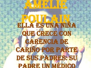 Amélie Poulain Ella es una niña que crece con carencia de cariño por parte de sus padres: su padre un médico y su madre una maestra quien muere al caérsele un turista sobre la cabeza. 