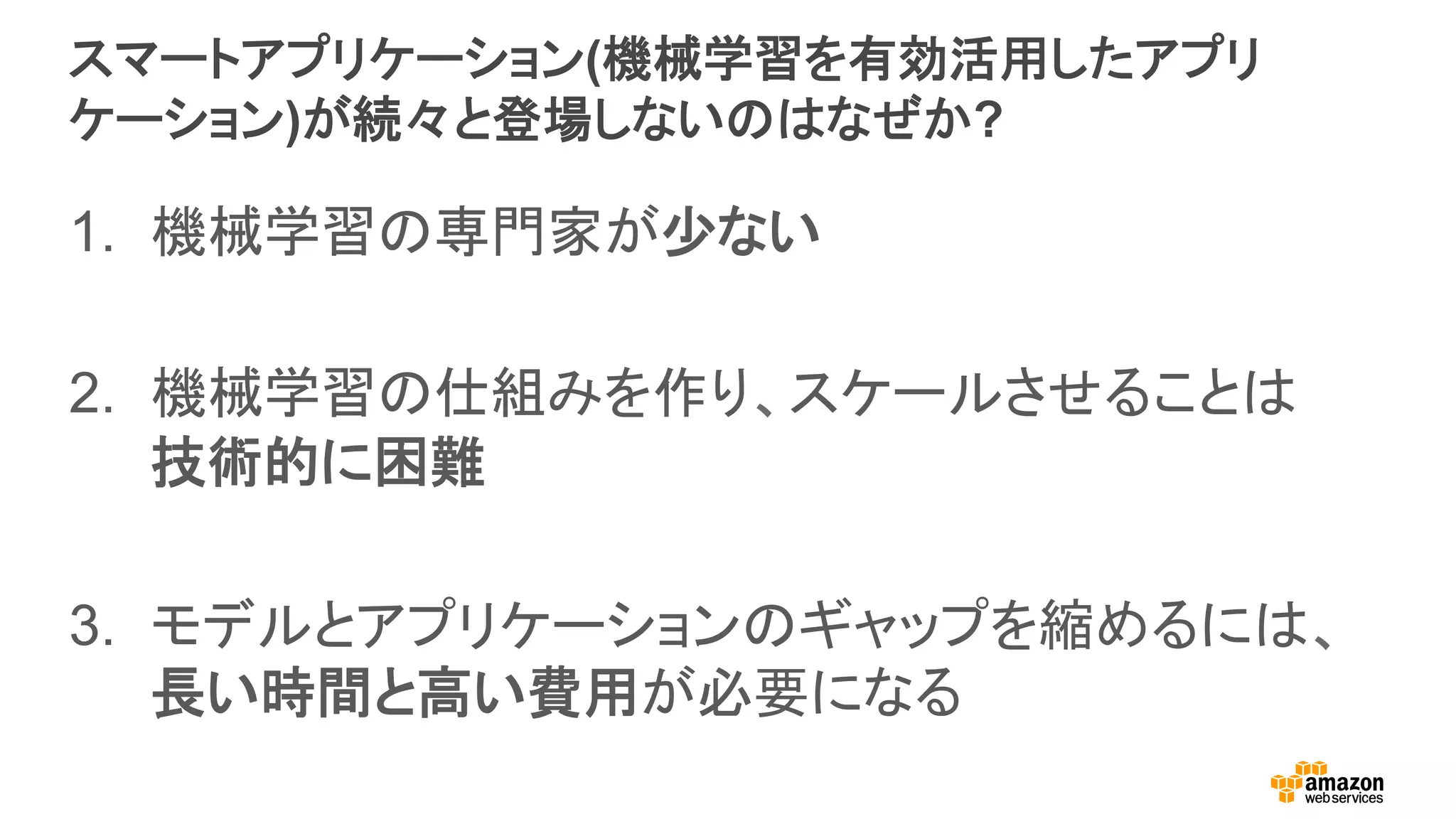 スマートアプリケーション(機械学習を有効活用したアプリ
ケーション)が続々と登場しないのはなぜか?
1.  機械学習の専門家が少ない
2.  機械学習の仕組みを作り、スケールさせることは
技術的に困難
3.  モデルとアプリケーションのギャップを縮めるには、
長い時間と高い費用が必要になる
 
