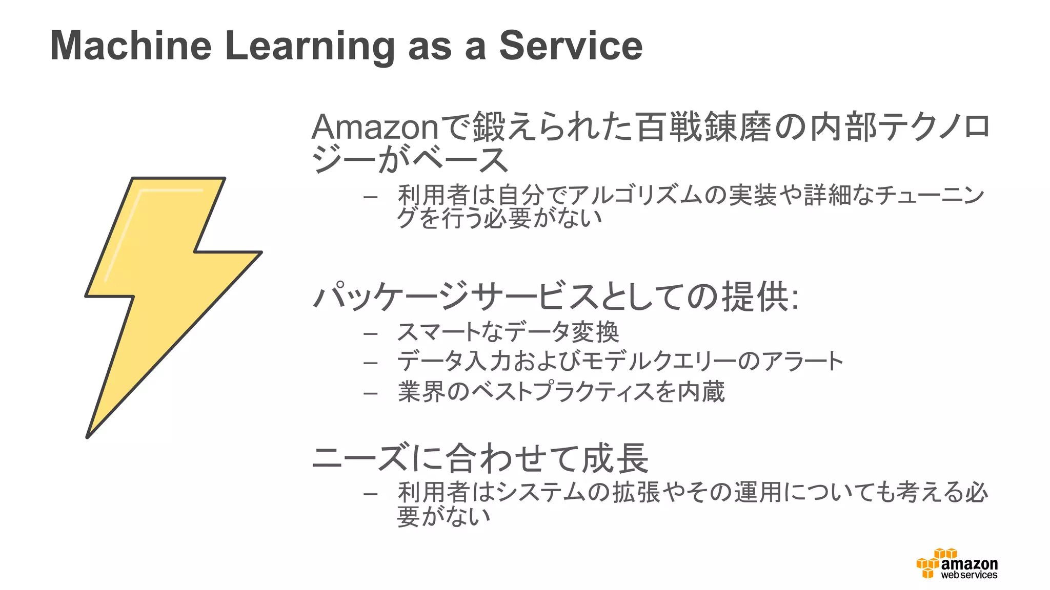 Machine Learning as a Service
Amazonで鍛えられた百戦錬磨の内部テクノロ
ジーがベース
–  利用者は自分でアルゴリズムの実装や詳細なチューニン
グを行う必要がない
パッケージサービスとしての提供:
–  スマートなデータ変換
–  データ入力およびモデルクエリーのアラート
–  業界のベストプラクティスを内蔵
ニーズに合わせて成長
–  利用者はシステムの拡張やその運用についても考える必
要がない
 
