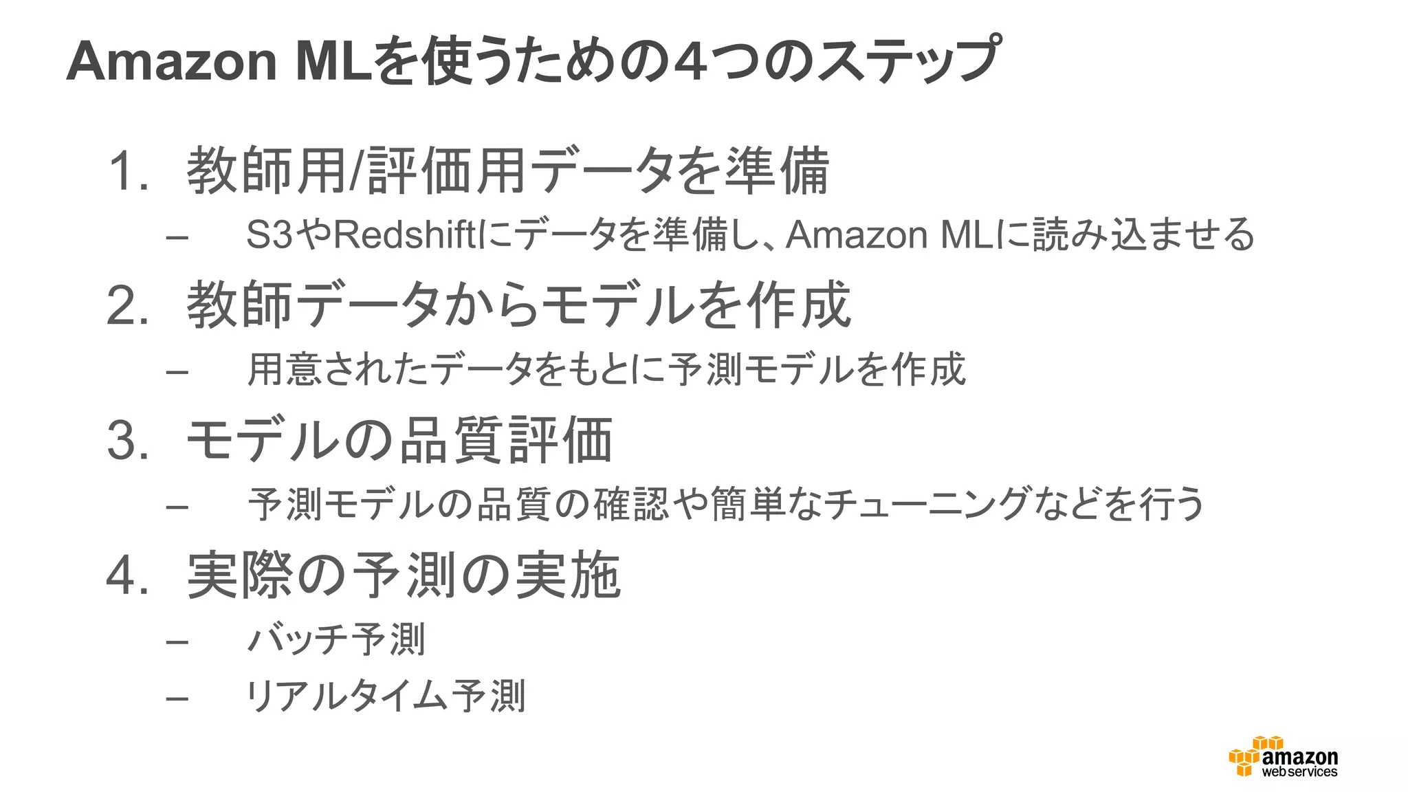 Amazon MLを使うための４つのステップ
1.  教師用/評価用データを準備
–  S3やRedshiftにデータを準備し、Amazon MLに読み込ませる
2.  教師データからモデルを作成
–  用意されたデータをもとに予測モデルを作成
3.  モデルの品質評価
–  予測モデルの品質の確認や簡単なチューニングなどを行う
4.  実際の予測の実施
–  バッチ予測
–  リアルタイム予測
 