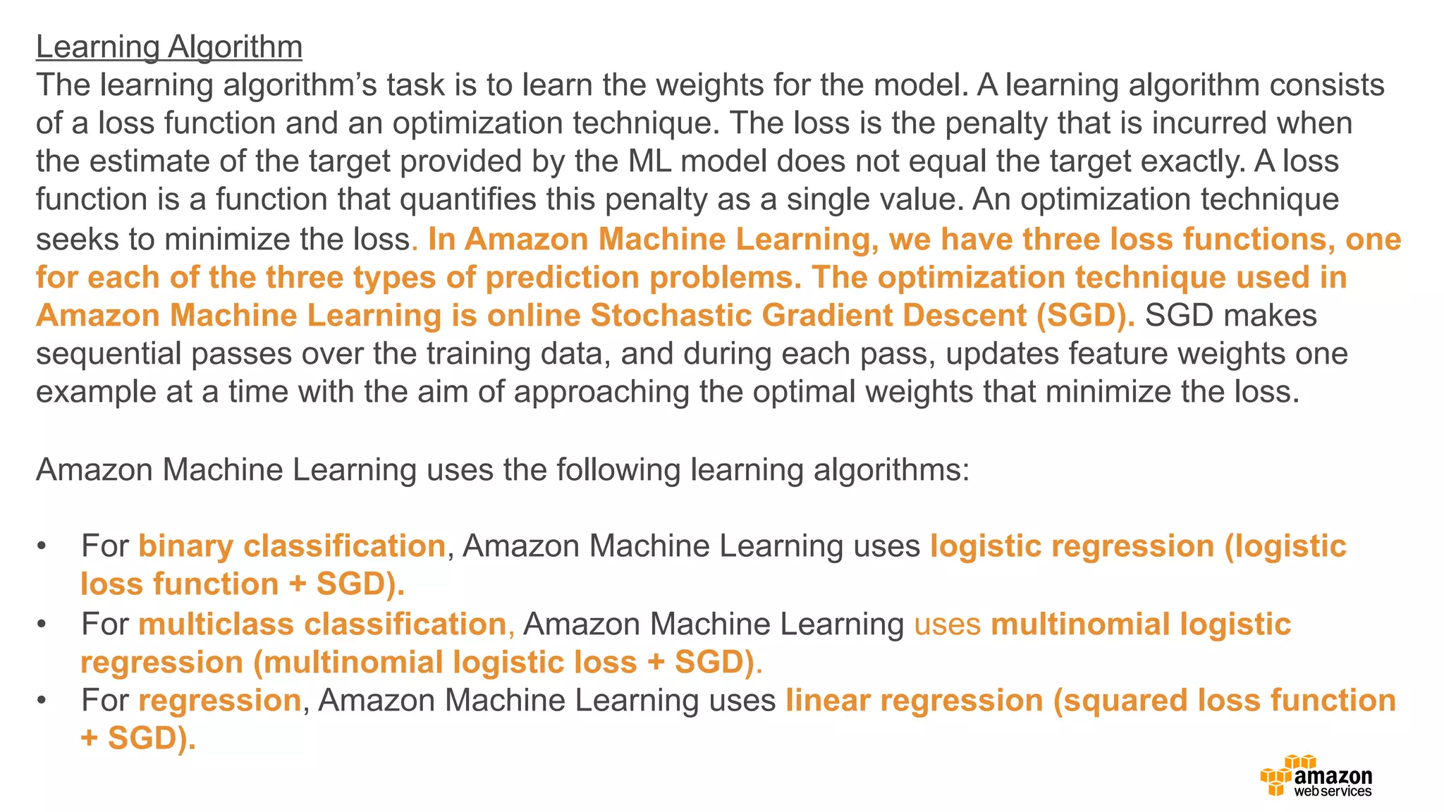 Learning Algorithm
The learning algorithm’s task is to learn the weights for the model. A learning algorithm consists
of a loss function and an optimization technique. The loss is the penalty that is incurred when
the estimate of the target provided by the ML model does not equal the target exactly. A loss
function is a function that quantifies this penalty as a single value. An optimization technique
seeks to minimize the loss. In Amazon Machine Learning, we have three loss functions, one
for each of the three types of prediction problems. The optimization technique used in
Amazon Machine Learning is online Stochastic Gradient Descent (SGD). SGD makes
sequential passes over the training data, and during each pass, updates feature weights one
example at a time with the aim of approaching the optimal weights that minimize the loss.
Amazon Machine Learning uses the following learning algorithms:
•  For binary classification, Amazon Machine Learning uses logistic regression (logistic
loss function + SGD).
•  For multiclass classification, Amazon Machine Learning uses multinomial logistic
regression (multinomial logistic loss + SGD).
•  For regression, Amazon Machine Learning uses linear regression (squared loss function
+ SGD).
 