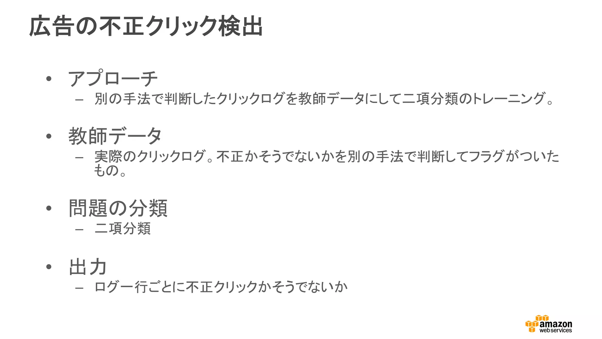 広告の不正クリック検出
•  アプローチ
–  別の手法で判断したクリックログを教師データにして二項分類のトレーニング。
•  教師データ
–  実際のクリックログ。不正かそうでないかを別の手法で判断してフラグがついた
もの。
•  問題の分類
–  二項分類
•  出力
–  ログ一行ごとに不正クリックかそうでないか
 