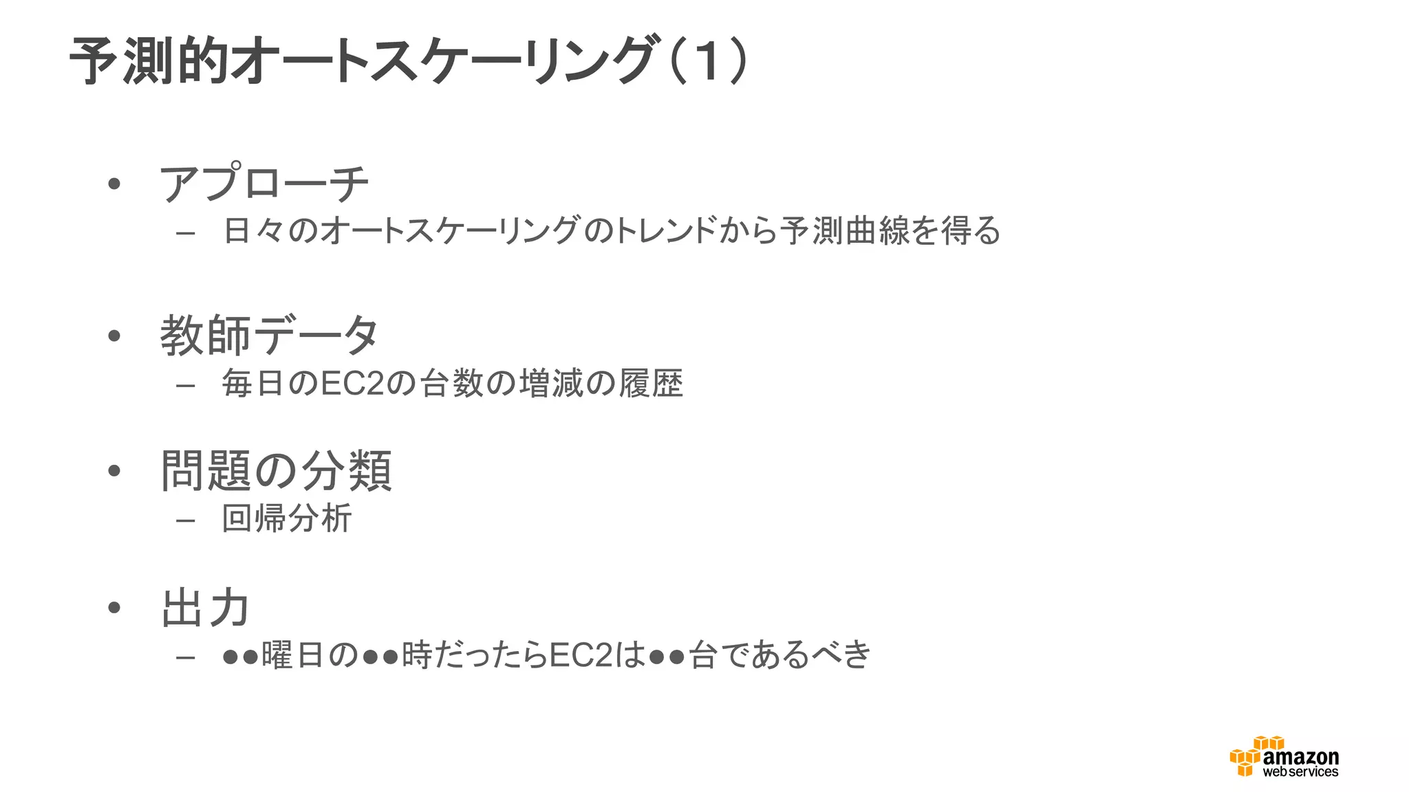 予測的オートスケーリング（１）
•  アプローチ
–  日々のオートスケーリングのトレンドから予測曲線を得る
•  教師データ
–  毎日のEC2の台数の増減の履歴
•  問題の分類
–  回帰分析
•  出力
–  ●●曜日の●●時だったらEC2は●●台であるべき
 