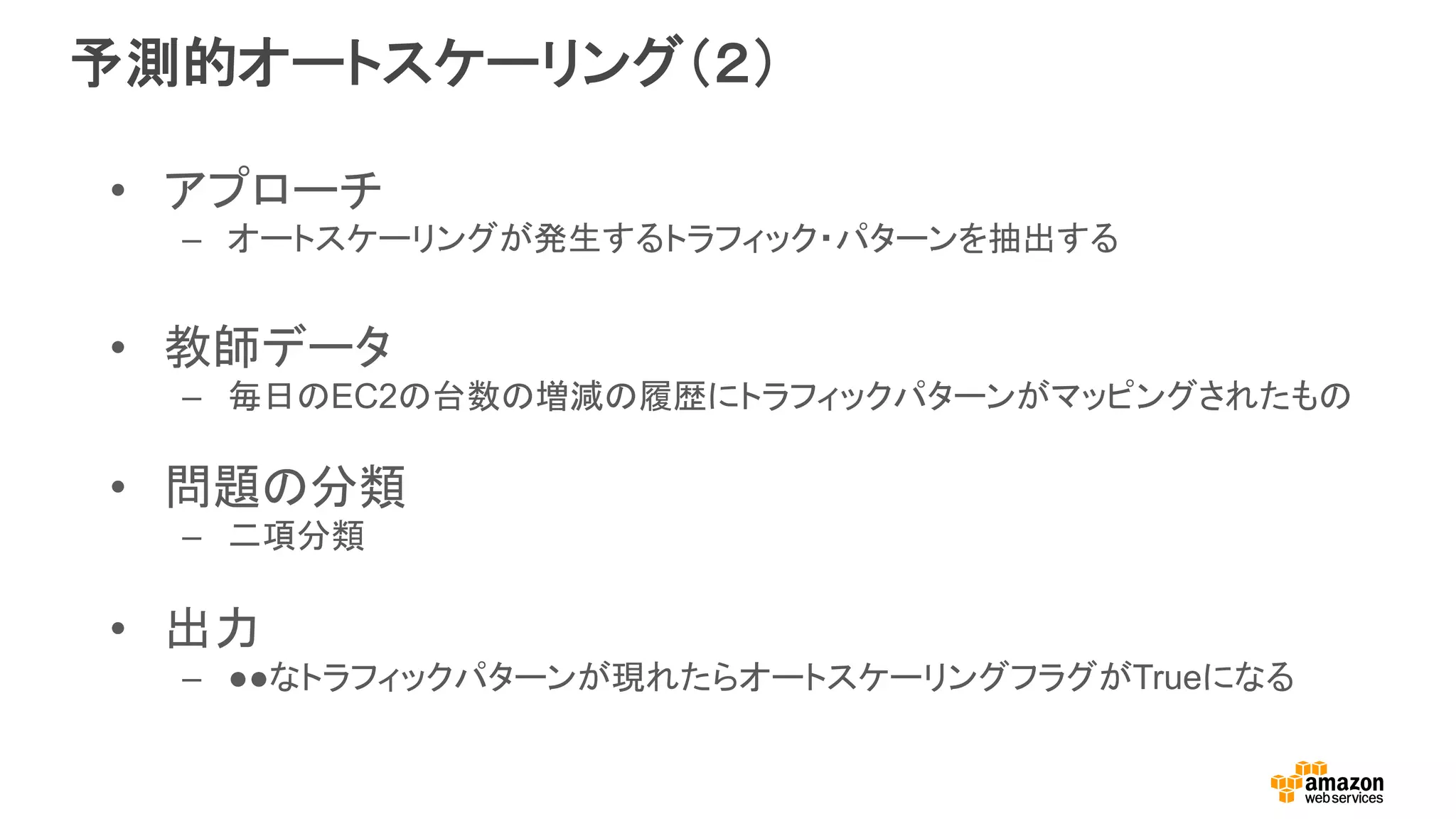 予測的オートスケーリング（２）
•  アプローチ
–  オートスケーリングが発生するトラフィック・パターンを抽出する
•  教師データ
–  毎日のEC2の台数の増減の履歴にトラフィックパターンがマッピングされたもの
•  問題の分類
–  二項分類
•  出力
–  ●●なトラフィックパターンが現れたらオートスケーリングフラグがTrueになる
 