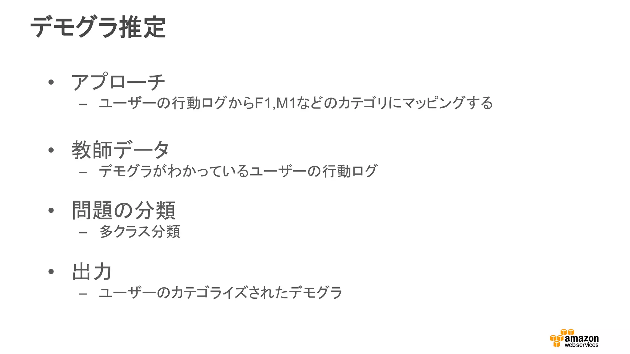 デモグラ推定
•  アプローチ
–  ユーザーの行動ログからF1,M1などのカテゴリにマッピングする
•  教師データ
–  デモグラがわかっているユーザーの行動ログ
•  問題の分類
–  多クラス分類
•  出力	
–  ユーザーのカテゴライズされたデモグラ
 