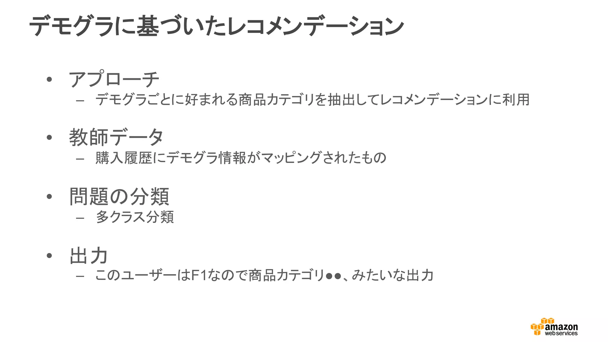 デモグラに基づいたレコメンデーション
•  アプローチ
–  デモグラごとに好まれる商品カテゴリを抽出してレコメンデーションに利用
•  教師データ
–  購入履歴にデモグラ情報がマッピングされたもの
•  問題の分類
–  多クラス分類
•  出力	
–  このユーザーはF1なので商品カテゴリ●●、みたいな出力
 