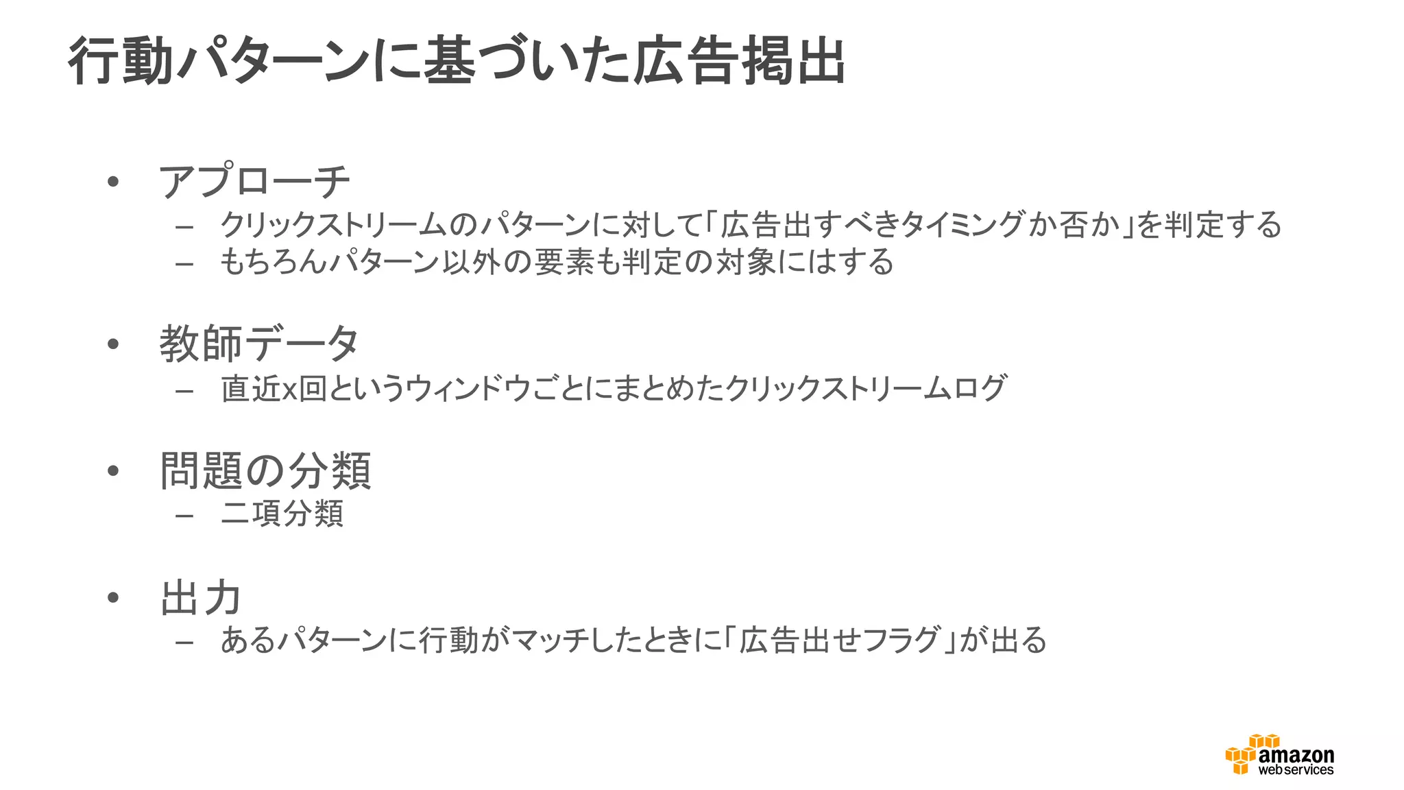行動パターンに基づいた広告掲出
•  アプローチ
–  クリックストリームのパターンに対して「広告出すべきタイミングか否か」を判定する
–  もちろんパターン以外の要素も判定の対象にはする
•  教師データ
–  直近x回というウィンドウごとにまとめたクリックストリームログ
•  問題の分類
–  二項分類
•  出力	
–  あるパターンに行動がマッチしたときに「広告出せフラグ」が出る
 