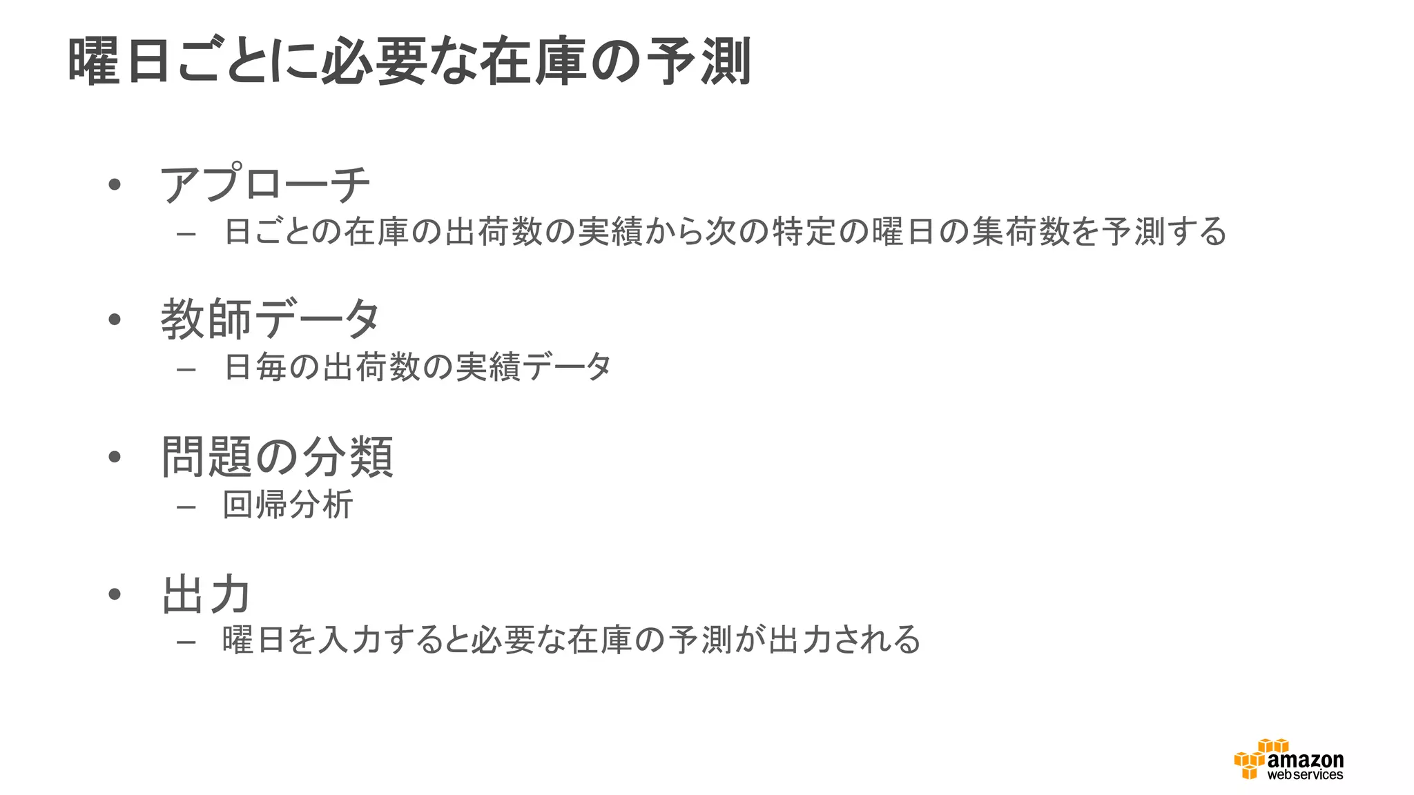 曜日ごとに必要な在庫の予測
•  アプローチ
–  日ごとの在庫の出荷数の実績から次の特定の曜日の集荷数を予測する
•  教師データ
–  日毎の出荷数の実績データ
•  問題の分類
–  回帰分析
•  出力
–  曜日を入力すると必要な在庫の予測が出力される
 
