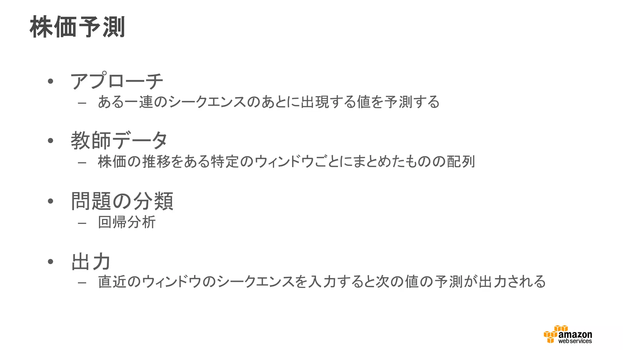 株価予測
•  アプローチ
–  ある一連のシークエンスのあとに出現する値を予測する
•  教師データ
–  株価の推移をある特定のウィンドウごとにまとめたものの配列
•  問題の分類
–  回帰分析
•  出力
–  直近のウィンドウのシークエンスを入力すると次の値の予測が出力される
 