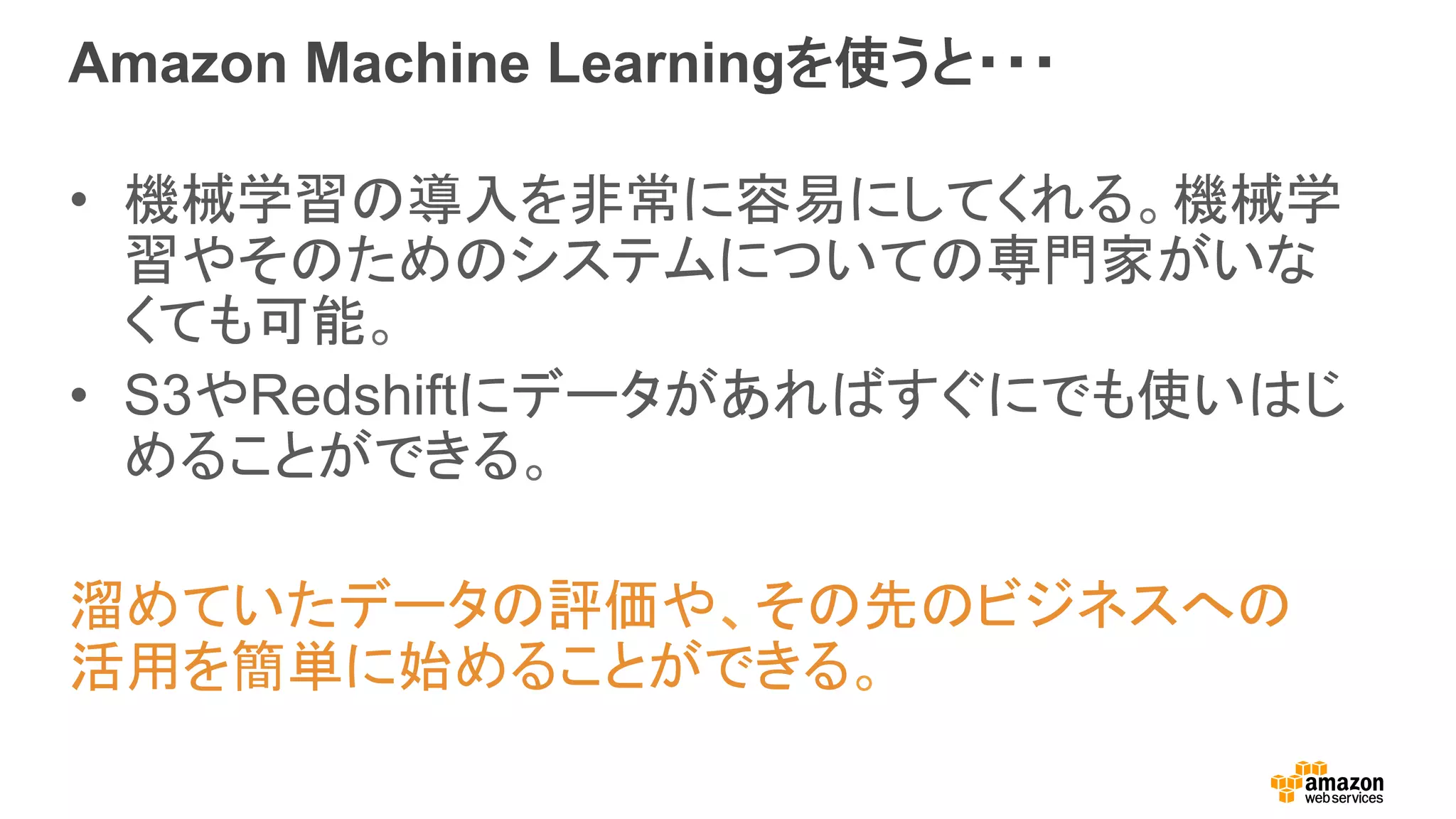 Amazon Machine Learningを使うと・・・
•  機械学習の導入を非常に容易にしてくれる。機械学
習やそのためのシステムについての専門家がいな
くても可能。
•  S3やRedshiftにデータがあればすぐにでも使いはじ
めることができる。
溜めていたデータの評価や、その先のビジネスへの
活用を簡単に始めることができる。
 