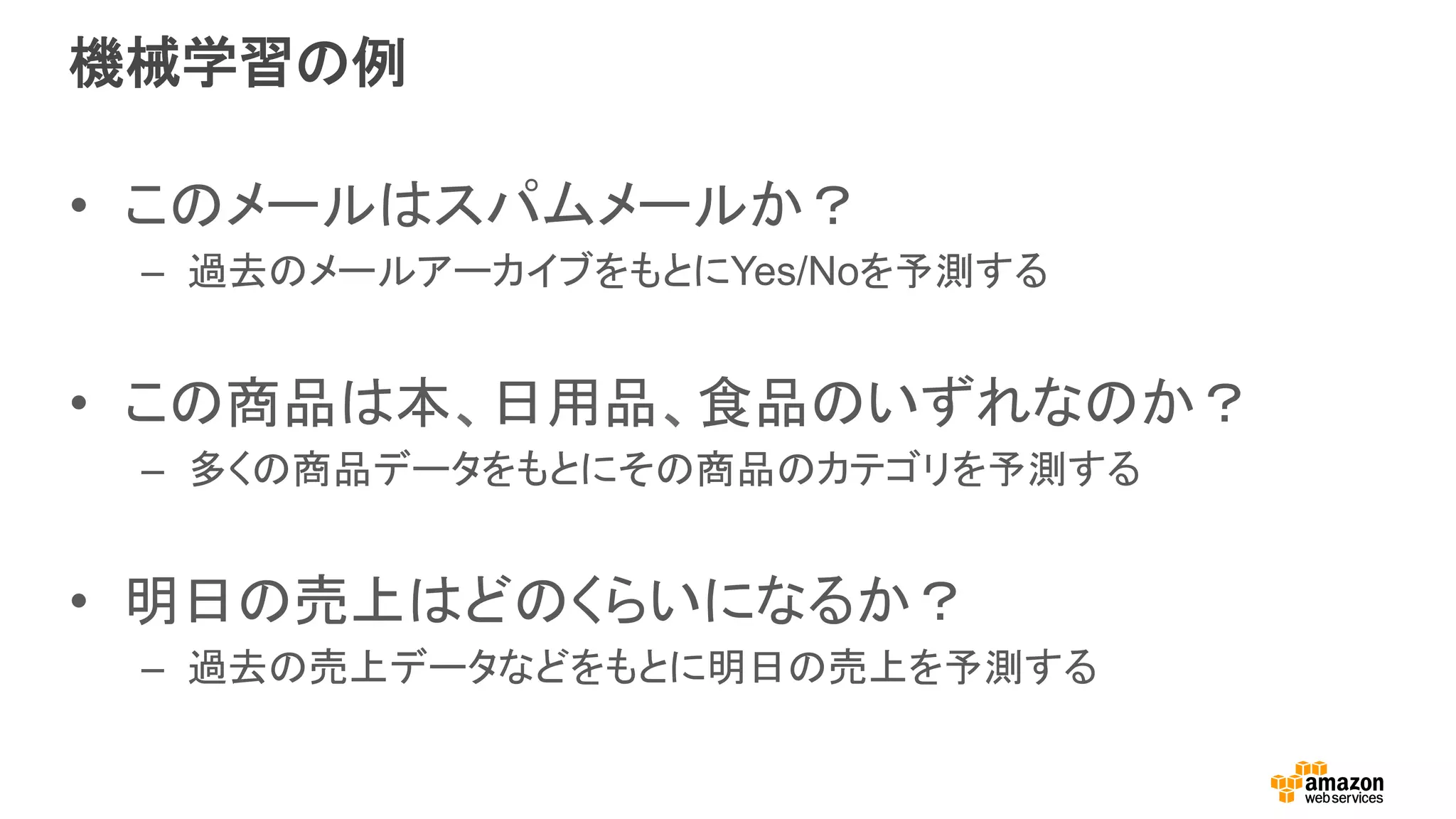 機械学習の例
•  このメールはスパムメールか？
–  過去のメールアーカイブをもとにYes/Noを予測する
•  この商品は本、日用品、食品のいずれなのか？
–  多くの商品データをもとにその商品のカテゴリを予測する
•  明日の売上はどのくらいになるか？
–  過去の売上データなどをもとに明日の売上を予測する
 