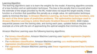 Learning Algorithm
The learning algorithms task is to learn the weights for the model. A learning algorithm consists
of a loss function and an optimization technique. The loss is the penalty that is incurred when
the estimate of the target provided by the ML model does not equal the target exactly. A loss
function is a function that quantifies this penalty as a single value. An optimization technique
seeks to minimize the loss. In Amazon Machine Learning, we have three loss functions, one
for each of the three types of prediction problems. The optimization technique used in
Amazon Machine Learning is online Stochastic Gradient Descent (SGD). SGD makes
sequential passes over the training data, and during each pass, updates feature weights one
example at a time with the aim of approaching the optimal weights that minimize the loss.
Amazon Machine Learning uses the following learning algorithms:
?? For binary classification, Amazon Machine Learning uses logistic regression (logistic
loss function + SGD).
?? For multiclass classification, Amazon Machine Learning uses multinomial logistic
regression (multinomial logistic loss + SGD).
?? For regression, Amazon Machine Learning uses linear regression (squared loss function
+ SGD).
 