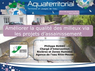 Améliorer la qualité des milieux via
les projets d’assainissement
Philippe RUSSO
Chargé d’Intervention
Rivières et Zones Humides
Agence de l’eau Rhin-Meuse
 