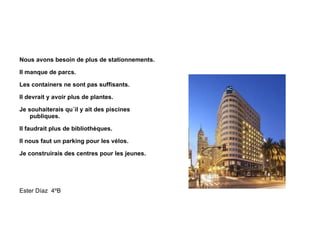 Nous avons besoin de plus de stationnements. Il manque de parcs. Les containers ne sont pas suffisants. Il devrait y avoir plus de plantes. Je souhaiterais qu´il y ait des piscines publiques. Il faudrait plus de bibliothèques. Il nous faut un parking pour les vélos. Je construirais des centres pour les jeunes. Ester Díaz  4ºB 
