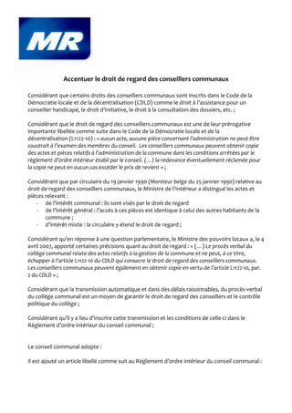 Accentuer le droit de regard des conseillers communaux

Considérant que certains droits des conseillers communaux sont inscrits dans le Code de la
Démocratie locale et de la décentralisation (CDLD) comme le droit à l’assistance pour un
conseiller handicapé, le droit d’initiative, le droit à la consultation des dossiers, etc. ;

Considérant que le droit de regard des conseillers communaux est une de leur prérogative
importante libellée comme suite dans le Code de la Démocratie locale et de la
décentralisation (L1122-10) : « aucun acte, aucune pièce concernant l’administration ne peut être
soustrait à l’examen des membres du conseil. Les conseillers communaux peuvent obtenir copie
des actes et pièces relatifs à l’administration de la commune dans les conditions arrêtées par le
règlement d’ordre intérieur établi par le conseil. (…) la redevance éventuellement réclamée pour
la copie ne peut en aucun cas excéder le prix de revient » ;

Considérant que par circulaire du 19 janvier 1990 (Moniteur belge du 25 janvier 1990) relative au
droit de regard des conseillers communaux, le Ministre de l’Intérieur a distingué les actes et
pièces relevant :
   - de l’intérêt communal : ils sont visés par le droit de regard
   - de l’intérêt général : l’accès à ces pièces est identique à celui des autres habitants de la
       commune ;
   - d’intérêt mixte : la circulaire y étend le droit de regard ;

Considérant qu’en réponse à une question parlementaire, le Ministre des pouvoirs locaux a, le 4
avril 2007, apporté certaines précisions quant au droit de regard : « (…) Le procès verbal du
collège communal relate des actes relatifs à la gestion de la commune et ne peut, à ce titre,
échapper à l’article L1122-10 du CDLD qui consacre le droit de regard des conseillers communaux.
Les conseillers communaux peuvent également en obtenir copie en vertu de l’article L1122-10, par.
2 du CDLD » ;

Considérant que la transmission automatique et dans des délais raisonnables, du procès-verbal
du collège communal est un moyen de garantir le droit de regard des conseillers et le contrôle
politique du collège ;

Considérant qu’il y a lieu d’inscrire cette transmission et les conditions de celle-ci dans le
Règlement d’ordre intérieur du conseil communal ;


Le conseil communal adopte :

Il est ajouté un article libellé comme suit au Règlement d’ordre intérieur du conseil communal :
 