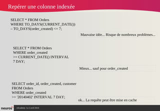 nAcademy Le 2 avril 2014 – Neuros
Repérer une colonne indexée
SELECT * FROM Orders
WHERE TO_DAYS(CURRENT_DATE())
– TO_DAYS(order_created) <= 7;
Mauvaise idée... Risque de nombreux problèmes...
SELECT * FROM Orders
WHERE order_created
>= CURRENT_DATE() INTERVAL
7 DAY;
Mieux... sauf pour order_created
SELECT order_id, order_created, customer
FROM Orders
WHERE order_created
>= '20140402' INTERVAL 7 DAY;
ok... La requête peut être mise en cache
 
