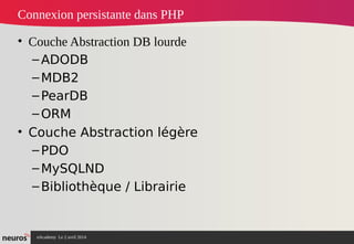 nAcademy Le 2 avril 2014 – Neuros
Connexion persistante dans PHP
• Couche Abstraction DB lourde
–ADODB
–MDB2
–PearDB
–ORM
• Couche Abstraction légère
–PDO
–MySQLND
–Bibliothèque / Librairie
 