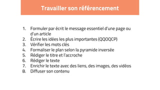 Travailler son référencement
1. Formuler par écrit le message essentiel d’une page ou
d’un article
2. Écrire les idées les plus importantes (QQOQCP)
3. Vérifier les mots clés
4. Formaliser le plan selon la pyramide inversée
5. Rédiger le titre et l’accroche
6. Rédiger le texte
7. Enrichir le texte avec des liens, des images, des vidéos
8. Diffuser son contenu
 