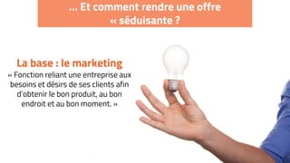… Et comment rendre une offre
« séduisante ?
La base : le marketing
« Fonction reliant une entreprise aux
besoins et désirs de ses clients afin
d’obtenir le bon produit, au bon
endroit et au bon moment. »
 