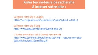 Aider les moteurs de recherche
à indexer votre site :
Suggérer votre site à Google :
https://www.google.com/webmasters/tools/submit-url?pli=1
Suggérer votre site à Bing
http://www.bing.com/toolbox/submit-site-url
D’autres exemples : Voila, Orange notamment
http://www.commentcamarche.net/faq/10811-ajouter-son-site-
dans-les-moteurs-de-recherche
 