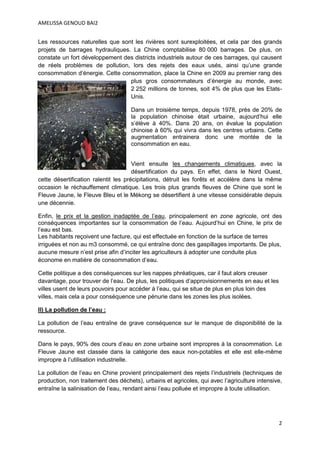 AMELISSA GENOUD BAI2


Les ressources naturelles que sont les rivières sont surexploitées, et cela par des grands
projets de barrages hydrauliques. La Chine comptabilise 80 000 barrages. De plus, on
constate un fort développement des districts industriels autour de ces barrages, qui causent
de réels problèmes de pollution, lors des rejets des eaux usés, ainsi qu’une grande
consommation d’énergie. Cette consommation, place la Chine en 2009 au premier rang des
                                 plus gros consommateurs d’énergie au monde, avec
                                 2 252 millions de tonnes, soit 4% de plus que les Etats-
                                 Unis.

                                    Dans un troisième temps, depuis 1978, près de 20% de
                                    la population chinoise était urbaine, aujourd’hui elle
                                    s’élève à 40%. Dans 20 ans, on évalue la population
                                    chinoise à 60% qui vivra dans les centres urbains. Cette
                                    augmentation entrainera donc une montée de la
                                    consommation en eau.


                                      Vient ensuite les changements climatiques, avec la
                                      désertification du pays. En effet, dans le Nord Ouest,
cette désertification ralentit les précipitations, détruit les forêts et accélère dans la même
occasion le réchauffement climatique. Les trois plus grands fleuves de Chine que sont le
Fleuve Jaune, le Fleuve Bleu et le Mékong se désertifient à une vitesse considérable depuis
une décennie.

Enfin, le prix et la gestion inadaptée de l’eau, principalement en zone agricole, ont des
conséquences importantes sur la consommation de l’eau. Aujourd’hui en Chine, le prix de
l’eau est bas.
Les habitants reçoivent une facture, qui est effectuée en fonction de la surface de terres
irriguées et non au m3 consommé, ce qui entraîne donc des gaspillages importants. De plus,
aucune mesure n’est prise afin d’inciter les agriculteurs à adopter une conduite plus
économe en matière de consommation d’eau.

Cette politique a des conséquences sur les nappes phréatiques, car il faut alors creuser
davantage, pour trouver de l’eau. De plus, les politiques d’approvisionnements en eau et les
villes usent de leurs pouvoirs pour accéder à l’eau, qui se situe de plus en plus loin des
villes, mais cela a pour conséquence une pénurie dans les zones les plus isolées.

II) La pollution de l’eau :

La pollution de l’eau entraîne de grave conséquence sur le manque de disponibilité de la
ressource.

Dans le pays, 90% des cours d’eau en zone urbaine sont impropres à la consommation. Le
Fleuve Jaune est classée dans la catégorie des eaux non-potables et elle est elle-même
impropre à l’utilisation industrielle.

La pollution de l’eau en Chine provient principalement des rejets l’industriels (techniques de
production, non traitement des déchets), urbains et agricoles, qui avec l’agriculture intensive,
entraîne la salinisation de l’eau, rendant ainsi l’eau polluée et impropre à toute utilisation.




                                                                                               2
 