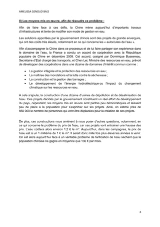 AMELISSA GENOUD BAI2


II) Les moyens mis en œuvre, afin de résoudre ce problème :

Afin de faire face à ces défis, la Chine mène aujourd’hui d’importants travaux
d’infrastructures et tente de modifier son mode de gestion en eau.

Les solutions apportées par le gouvernement chinois sont des projets de grande envergure,
qui ont des coûts très élevés, notamment en ce qui concerne les « autoroutes de l’eau ».

Afin d’accompagner la Chine dans ce processus et de lui faire partager son expérience dans
le domaine de l’eau, la France a conclu un accord de coopération avec la République
populaire de Chine en décembre 2009. Cet accord, cosigné par Dominique Bussereau,
Secrétaire d’Etat chargé des transports, et Chen Lei, Ministre des ressources en eau, prévoit
de développer des coopérations dans une dizaine de domaines d’intérêt commun comme :

       La gestion intégrée et la protection des ressources en eau ;
       La maîtrise des inondations et la lutte contre la sècheresse ;
       La construction et la gestion des barrages ;
       Le développement de l’énergie hydroélectrique ou l’impact du changement
        climatique sur les ressources en eau.

A cela s’ajoute, la construction d’une dizaine d’usines de dépollution et de désalinisation de
l’eau. Ces projets décidés par le gouvernement constituent un réel effort de développement
du pays, cependant, les moyens mis en œuvre sont parfois peu démocratiques et laissent
peu de place à la population pour s’exprimer sur les projets. Ainsi, on estime près de
850 000 le nombre de personnes qui vont être déplacées pour la création de ces projets.


De plus, ces constructions nous amènent à nous poser d’autres questions, notamment, en
ce qui concerne le problème du prix de l’eau, car ces projets vont entrainer une hausse des
prix. L’eau coûtera alors environ 1,2 € le m³. Aujourd’hui, dans les campagnes, le prix de
l’eau est à un 1 millième de 1 € le m³. Il serait donc mille fois plus élevé les années à venir.
On est alors aujourd’hui face à un véritable problème de tarification de l’eau sachant que la
population chinoise ne gagne en moyenne que 130 € par mois.




                                                                                              4
 