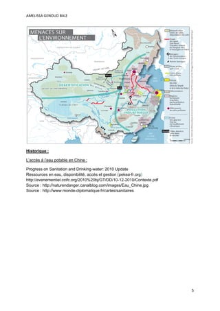 AMELISSA GENOUD BAI2




Historique :

L’accès à l’eau potable en Chine :

Progress on Sanitation and Drinking-water: 2010 Update
Ressources en eau, disponibilité, accès et gestion (pekea-fr.org)
http://evenementiel.ccifc.org/2010%20bj/GT/DD/10-12-2010/Contexte.pdf
Source : http://naturendanger.canalblog.com/images/Eau_Chine.jpg
Source : http://www.monde-diplomatique.fr/cartes/sanitaires




                                                                        5
 