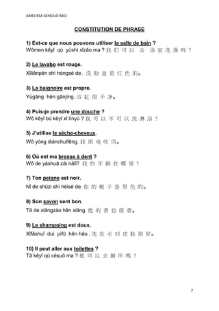 AMELISSA GENOUD BAI2


                       CONSTITUTION DE PHRASE

1) Est-ce que nous pouvons utiliser la salle de bain ?
Wǒmen kěyǐ qù yùshì xǐzǎo ma ? 我 们 可 以 去 浴 室 洗 澡 吗 ?

2) Le lavabo est rouge.
Xǐliǎnpén shì hóngsè de. 洗 脸 盆 是 红 色 的。

3) La baignoire est propre.
Yùgāng hěn gānjìng. 浴 缸 很 干 净。

4) Puis-je prendre une douche ?
Wǒ kěyǐ bù kěyǐ xǐ línyù ? 我 可 以 不 可 以 洗 淋 浴 ?

5) J’utilise le sèche-cheveux.
Wǒ yòng diànchuīfēng. 我 用 电 吹 风。

6) Où est ma brosse à dent ?
Wǒ de yáshuā zài nǎlǐ? 我 的 牙 刷 在 哪 里 ?

7) Ton peigne est noir.
Nǐ de shūzi shì hēisè de. 你 的 梳 子 是 黑 色 的。

8) Son savon sent bon.
Tā de xiāngzào hěn xiāng. 他 的 香 皂 很 香。

9) Le shampoing est doux.
Xǐfǎshuǐ duì pífū hěn hǎo . 洗 发 水 对 皮 肤 很 好。

10) Il peut aller aux toilettes ?
Tā kěyǐ qù cèsuǒ ma ? 他 可 以 去 厕 所 嗎 ?




                                                     7
 