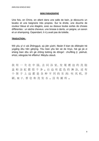 AMELISSA GENOUD BAI2


                           MINI PARAGRAPHE

Une fois, en Chine, en allant dans une salle de bain, je découvris un
lavabo et une baignoire très propres. Sur la droite, une douche de
couleur bleue et une étagère, avec au dessus toutes sortes de choses
différentes : un sèche cheveux, une brosse à dents, un peigne, un savon
et un shampoing. Cependant, il n’y avait pas de toilette.

TRADUCTION :


Wǒ yǒu yī cì zài Zhōngguó, qù jiān yùshì, fāxiàn lǐ bian de xǐliǎnpén hé
yùgāng dōu hěn gānjìng. Yòu bian yǒu lán sè de línyù, hái ge jià zi
shàng bian dōu shì gè zhǒng bùtóng de dōngxī : chuīfēng jī, yáshuā,
shūzi, xiāngzào hé xǐfǎshuǐ. Méiyǒu cèsuǒ.



我 有 一 次 在 中 国, 去 问 浴 室, 发 现 裡 边 的 洗 脸
盆 和 浴 缸 都 很 干 净 。右 边 有 蓝 色 的 淋 浴, 还 有
个 架 子 上 边 都 是 各 种 不 同 的 东 西: 吹 风 机, 牙
刷, 梳 子, 香 皂 和 洗 发 水 。没 有 厕 所 。




                                                                       8
 