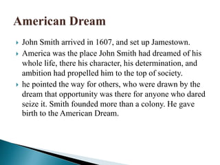  John Smith arrived in 1607, and set up Jamestown.
 America was the place John Smith had dreamed of his
whole life, there his character, his determination, and
ambition had propelled him to the top of society.
 he pointed the way for others, who were drawn by the
dream that opportunity was there for anyone who dared
seize it. Smith founded more than a colony. He gave
birth to the American Dream.
 