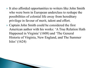  It also afforded opportunities to writers like John Smith
who were born in European underclass to reshape the
possibilities of colonial life away from hereditary
privilege in favour of merit, talent and effort.
 Captain John Smith could be considered the first
American author with his works: ‘A True Relation Hath
Happened in Virginia’ (1608) and ‘The General
Historie of Virginia, New England, and The Summer
Isles’ (1624)
 