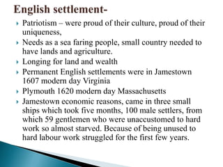  Patriotism – were proud of their culture, proud of their
uniqueness,
 Needs as a sea faring people, small country needed to
have lands and agriculture.
 Longing for land and wealth
 Permanent English settlements were in Jamestown
1607 modern day Virginia
 Plymouth 1620 modern day Massachusetts
 Jamestown economic reasons, came in three small
ships which took five months, 100 male settlers, from
which 59 gentlemen who were unaccustomed to hard
work so almost starved. Because of being unused to
hard labour work struggled for the first few years.
 
